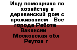 Ищу помощника по хозяйству в деревенский дом с проживанием - Все города Работа » Вакансии   . Московская обл.,Реутов г.